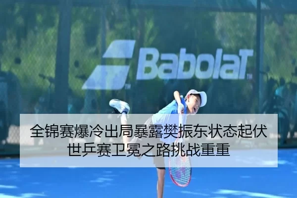 全锦赛爆冷出局暴露樊振东状态起伏 世乒赛卫冕之路挑战重重