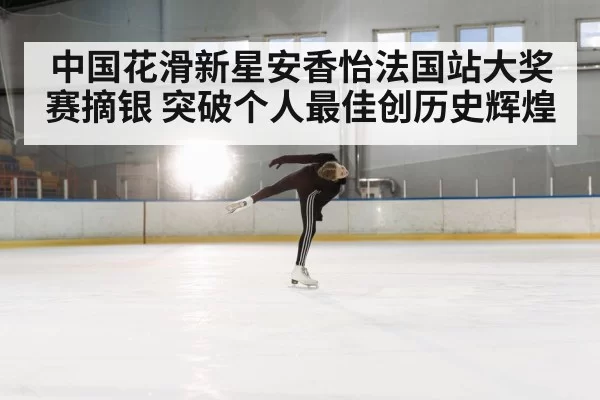 中国花滑新星安香怡法国站大奖赛摘银 突破个人最佳创历史辉煌