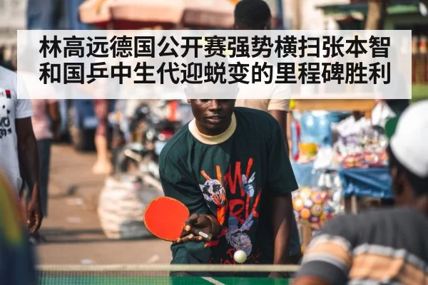 林高远德国公开赛强势横扫张本智和国乒中生代迎蜕变的里程碑胜利