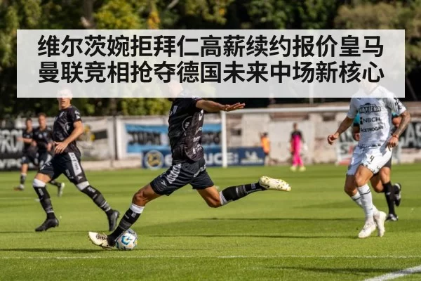 维尔茨婉拒拜仁高薪续约报价皇马曼联竞相抢夺德国未来中场新核心