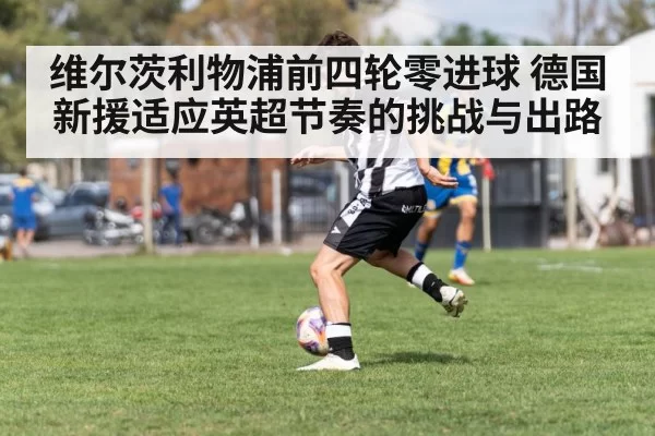 维尔茨利物浦前四轮零进球 德国新援适应英超节奏的挑战与出路
